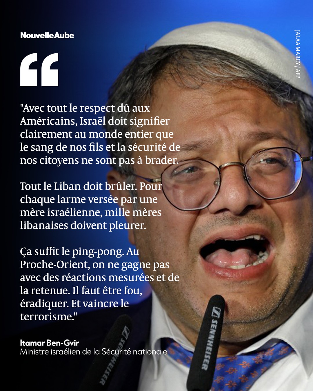 Avec tout le respect dû aux Américains, Israël doit signifier clairement au monde entier que le sang de nos fils et la sécurité de nos citoyens ne sont pas à brader. \nTout le Liban doit brûler. Pour chaque larme versée par une mère israélienne, mille mères libanaises doivent pleurer. \nÇa suffit le ping-pong. Au Proche-Orient, on ne gagne pas avec des réactions mesurées et de la retenue. Il faut être fou, éradiquer et vaincre le terrorisme. \nItamar Ben-Gvir, ministre israélien de la sécurité nationale
